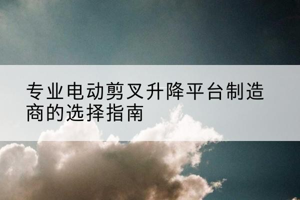 敦煌电动剪叉升降平台厂家-专业电动剪叉升降平台制造商的选择指南
