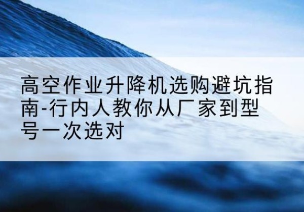 敦煌升降平台厂家-高空作业升降机选购避坑指南-行内人教你从厂家到型号一次选对