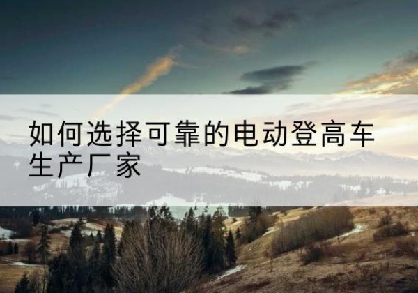 敦煌电动登高车厂家-如何选择可靠的电动登高车生产厂家