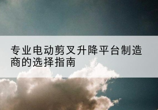 敦煌电动剪叉升降平台厂家-专业电动剪叉升降平台制造商的选择指南
